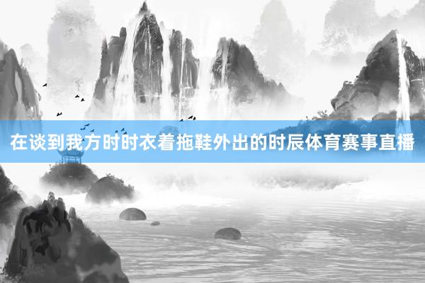 在谈到我方时时衣着拖鞋外出的时辰体育赛事直播