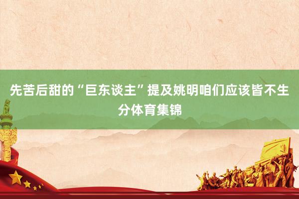 先苦后甜的“巨东谈主”提及姚明咱们应该皆不生分体育集锦