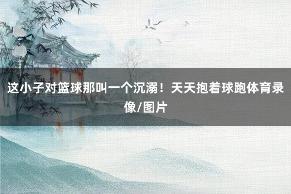 这小子对篮球那叫一个沉溺！天天抱着球跑体育录像/图片